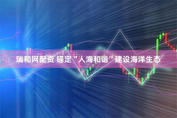 瑞和网配资 锚定“人海和谐”建设海洋生态