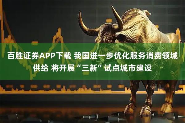 百胜证券APP下载 我国进一步优化服务消费领域供给 将开展“三新”试点城市建设