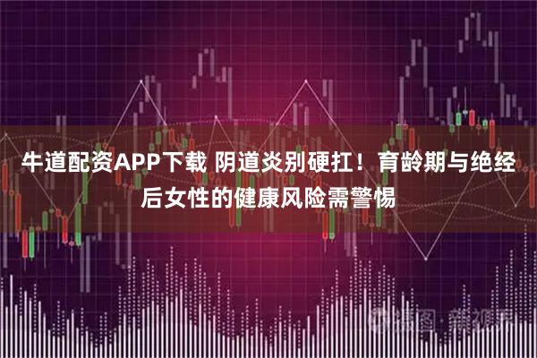 牛道配资APP下载 阴道炎别硬扛！育龄期与绝经后女性的健康风险需警惕