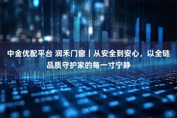 中金优配平台 润禾门窗｜从安全到安心，以全链品质守护家的每一寸宁静