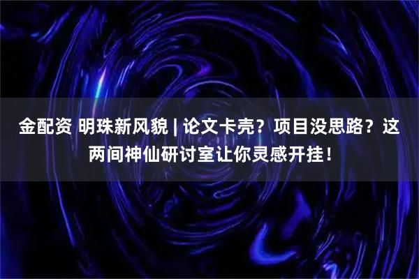 金配资 明珠新风貌 | 论文卡壳？项目没思路？这两间神仙研讨室让你灵感开挂！