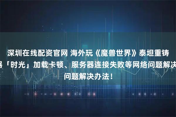 深圳在线配资官网 海外玩《魔兽世界》泰坦重铸服务器「时光」加载卡顿、服务器连接失败等网络问题解决办法！