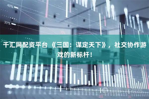 千汇网配资平台 《三国：谋定天下》，社交协作游戏的新标杆！