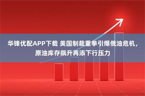 华锋优配APP下载 美国制裁重拳引爆俄油危机，原油库存飙升再添下行压力