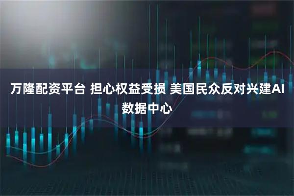 万隆配资平台 担心权益受损 美国民众反对兴建AI数据中心