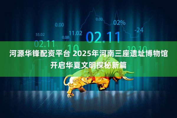 河源华锋配资平台 2025年河南三座遗址博物馆开启华夏文明探秘新篇