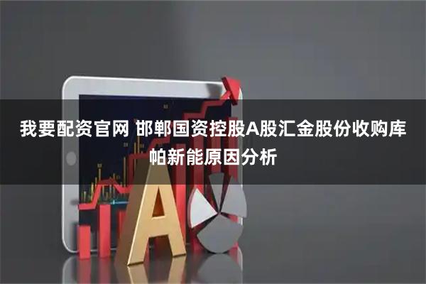 我要配资官网 邯郸国资控股A股汇金股份收购库帕新能原因分析