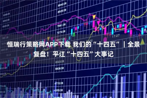 恒瑞行策略网APP下载 我们的“十四五”｜全景复盘！平江“十四五”大事记