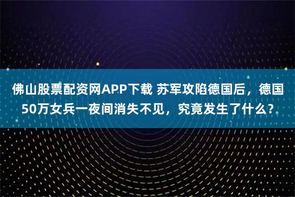 佛山股票配资网APP下载 苏军攻陷德国后,德国50万女兵一夜间消失不见,究竟发生了什么?