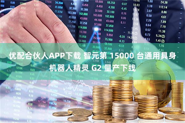 优配合伙人APP下载 智元第 15000 台通用具身机器人精灵 G2 量产下线